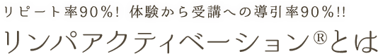 リピート率90％! 体験から受講への導引率90％!!リンパアクティベーション®とは