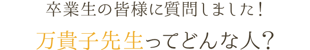 卒業生の皆様に質問しました！ 万貴子先生ってどんな人？