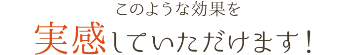 このような効果を実感していただけます！