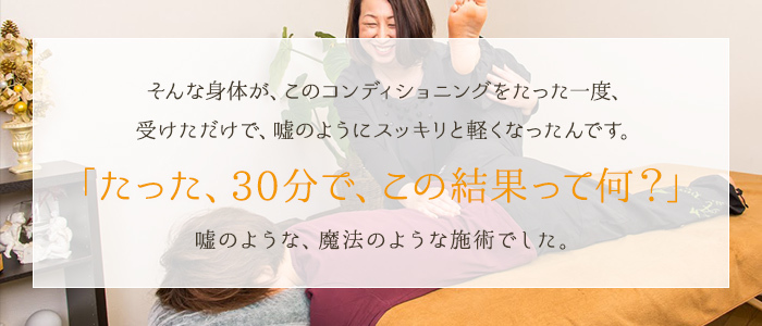 そんな身体が、このコンディショニングをたった一度、受けただけで、嘘のようにスッキリと軽くなったんです。「たった、30分で、この結果って何？」嘘のような、魔法のような施術でした。